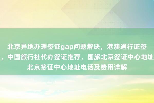 北京异地办理签证gap问题解决，港澳通行证签注自助办理攻略，中国旅行社代办签证推荐，国旅北京签证中心地址电话及费用详解