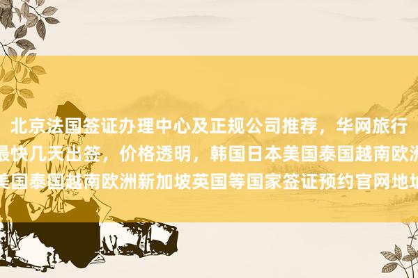 北京法国签证办理中心及正规公司推荐，华网旅行社代办全球各国签证，最快几天出签，价格透明，韩国日本美国泰国越南欧洲新加坡英国等国家签证预约官网地址电话详解