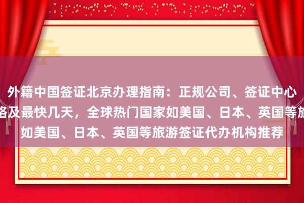 外籍中国签证北京办理指南：正规公司、签证中心官网、地址电话、价格及最快几天，全球热门国家如美国、日本、英国等旅游签证代办机构推荐