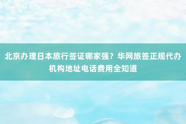 北京办理日本旅行签证哪家强？华网旅签正规代办机构地址电话费用全知道