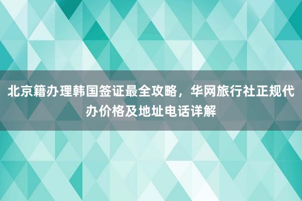 北京籍办理韩国签证最全攻略，华网旅行社正规代办价格及地址电话详解