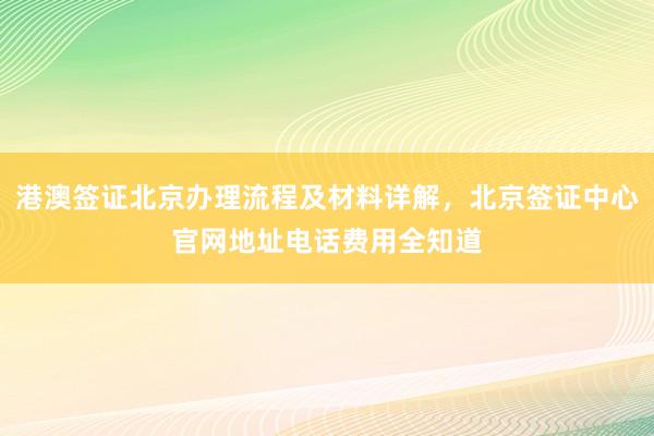 港澳签证北京办理流程及材料详解，北京签证中心官网地址电话费用全知道