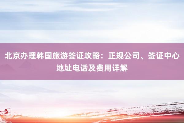 北京办理韩国旅游签证攻略：正规公司、签证中心地址电话及费用详解