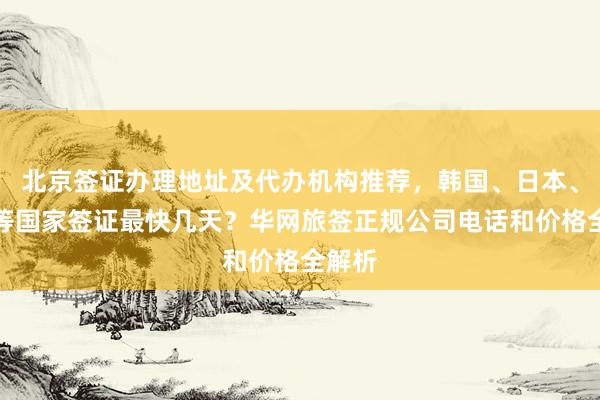 北京签证办理地址及代办机构推荐，韩国、日本、美国等国家签证最快几天？华网旅签正规公司电话和价格全解析