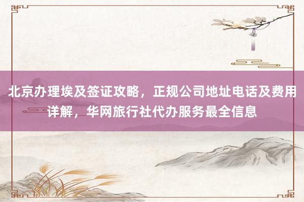北京办理埃及签证攻略，正规公司地址电话及费用详解，华网旅行社代办服务最全信息