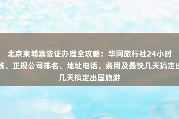 北京柬埔寨签证办理全攻略：华网旅行社24小时服务热线、正规公司排名、地址电话、费用及最快几天搞定出国旅游
