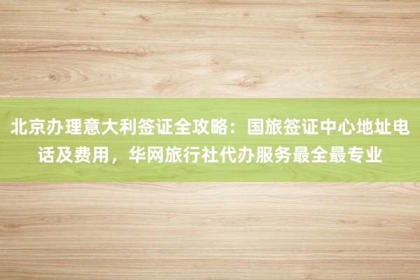 北京办理意大利签证全攻略：国旅签证中心地址电话及费用，华网旅行社代办服务最全最专业
