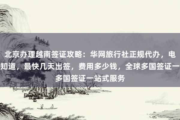 北京办理越南签证攻略：华网旅行社正规代办，电话地址全知道，最快几天出签，费用多少钱，全球多国签证一站式服务