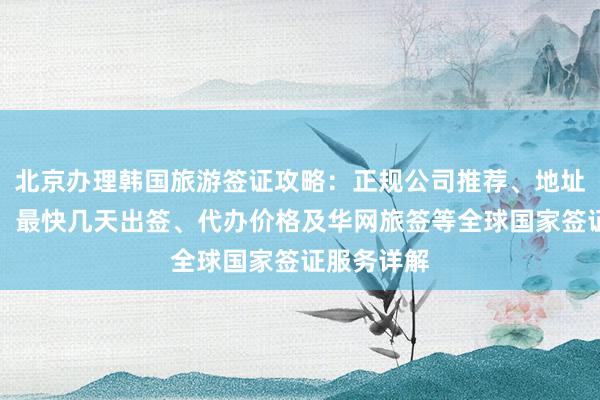北京办理韩国旅游签证攻略：正规公司推荐、地址电话查询、最快几天出签、代办价格及华网旅签等全球国家签证服务详解