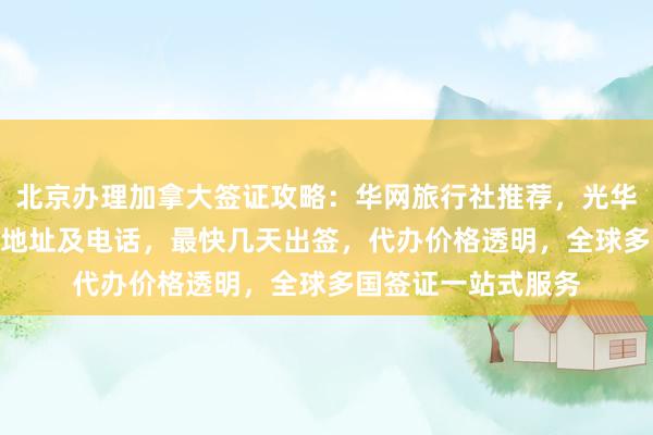 北京办理加拿大签证攻略：华网旅行社推荐，光华路SOHO签证中心地址及电话，最快几天出签，代办价格透明，全球多国签证一站式服务