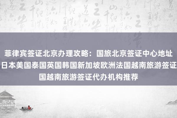 菲律宾签证北京办理攻略：国旅北京签证中心地址电话及费用，日本美国泰国英国韩国新加坡欧洲法国越南旅游签证代办机构推荐