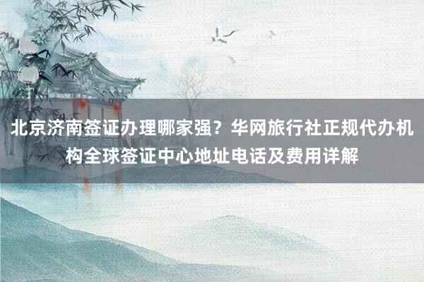 北京济南签证办理哪家强？华网旅行社正规代办机构全球签证中心地址电话及费用详解