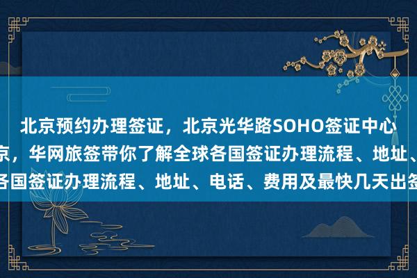 北京预约办理签证，北京光华路SOHO签证中心，日本签证代办机构北京，华网旅签带你了解全球各国签证办理流程、地址、电话、费用及最快几天出签