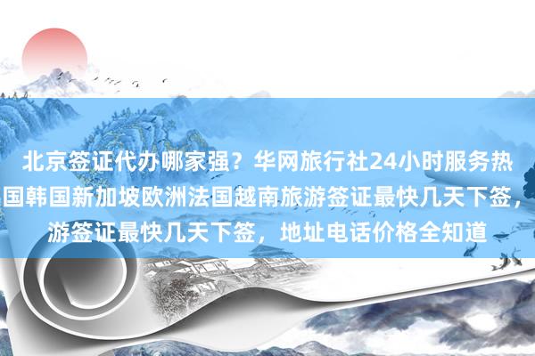 北京签证代办哪家强？华网旅行社24小时服务热线，日本美国泰国英国韩国新加坡欧洲法国越南旅游签证最快几天下签，地址电话价格全知道