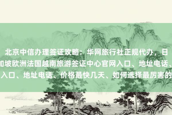 北京中信办理签证攻略：华网旅行社正规代办，日本美国泰国英国韩国新加坡欧洲法国越南旅游签证中心官网入口、地址电话、价格最快几天、如何选择最厉害的代办公司