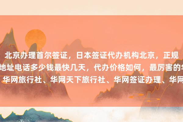 北京办理首尔签证，日本签证代办机构北京，正规公司在哪里，签证中心地址电话多少钱最快几天，代办价格如何，最厉害的华网旅签、华网旅行社、华网天下旅行社、华网签证办理、华网签证代办，你知道怎么出国旅游吗？