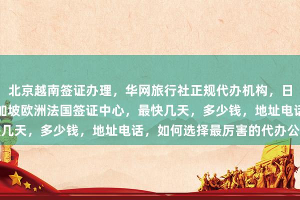 北京越南签证办理，华网旅行社正规代办机构，日本美国泰国英国韩国新加坡欧洲法国签证中心，最快几天，多少钱，地址电话，如何选择最厉害的代办公司