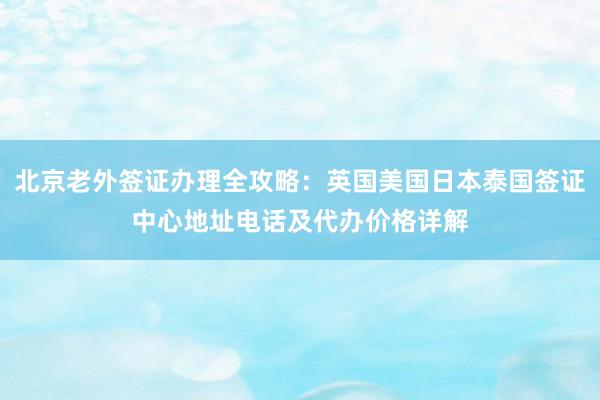 北京老外签证办理全攻略：英国美国日本泰国签证中心地址电话及代办价格详解