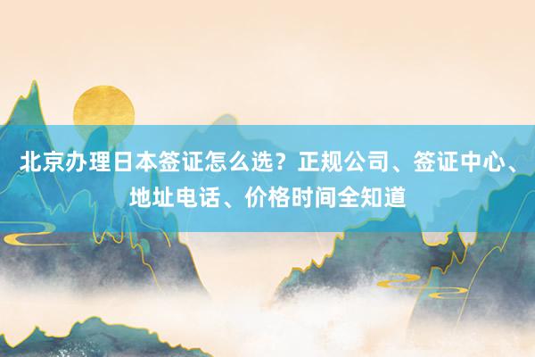 北京办理日本签证怎么选？正规公司、签证中心、地址电话、价格时间全知道