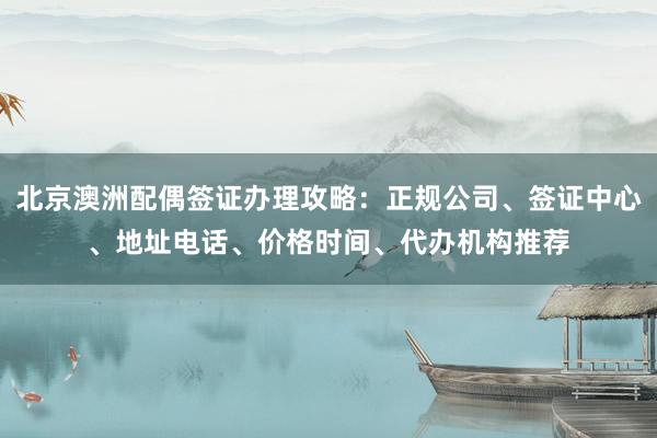 北京澳洲配偶签证办理攻略：正规公司、签证中心、地址电话、价格时间、代办机构推荐