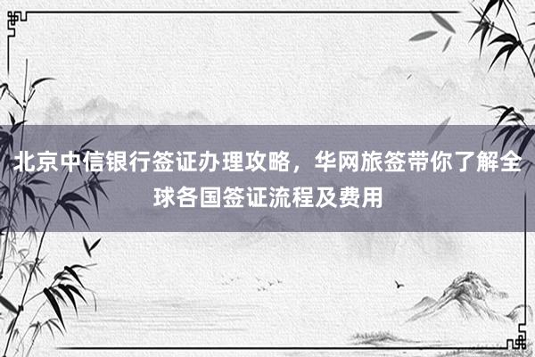 北京中信银行签证办理攻略，华网旅签带你了解全球各国签证流程及费用