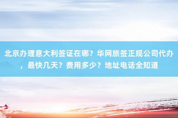 北京办理意大利签证在哪？华网旅签正规公司代办，最快几天？费用多少？地址电话全知道