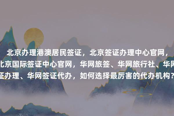 北京办理港澳居民签证，北京签证办理中心官网，北京户籍办日本签证，北京国际签证中心官网，华网旅签、华网旅行社、华网天下旅行社、华网签证办理、华网签证代办，如何选择最厉害的代办机构？地址、电话、多少钱、最快几天、代办价格全知道，全球热门国家如日本、美国、泰国、英国、韩国、新加坡、欧洲、法国、越南旅游签证攻略