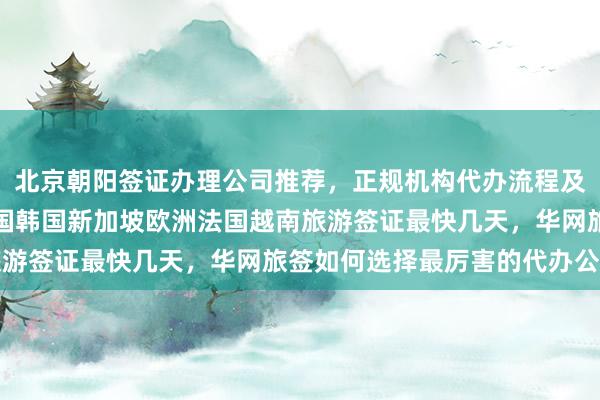 北京朝阳签证办理公司推荐，正规机构代办流程及价格，日本美国泰国英国韩国新加坡欧洲法国越南旅游签证最快几天，华网旅签如何选择最厉害的代办公司