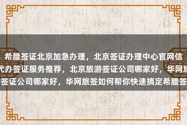 希腊签证北京加急办理，北京签证办理中心官网信息全解析，中国旅行社代办签证服务推荐，北京旅游签证公司哪家好，华网旅签如何帮你快速搞定希腊签证