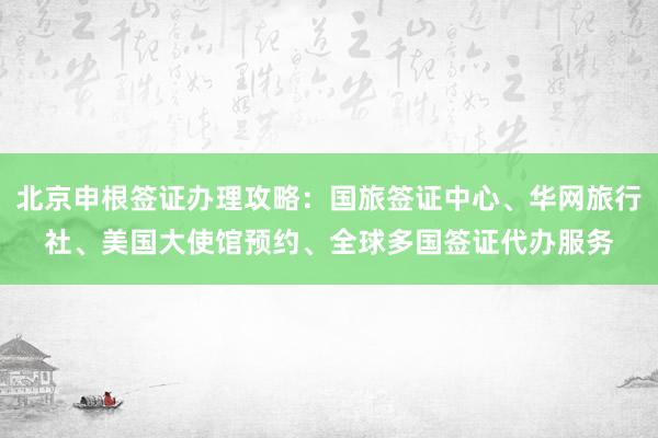 北京申根签证办理攻略：国旅签证中心、华网旅行社、美国大使馆预约、全球多国签证代办服务