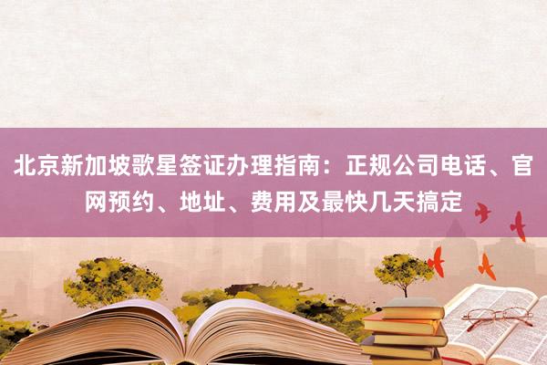 北京新加坡歌星签证办理指南：正规公司电话、官网预约、地址、费用及最快几天搞定
