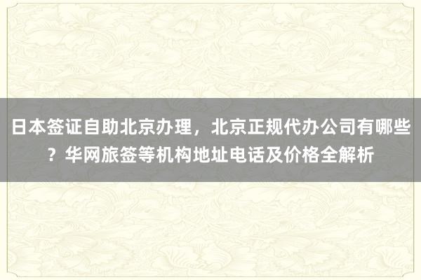 日本签证自助北京办理，北京正规代办公司有哪些？华网旅签等机构地址电话及价格全解析