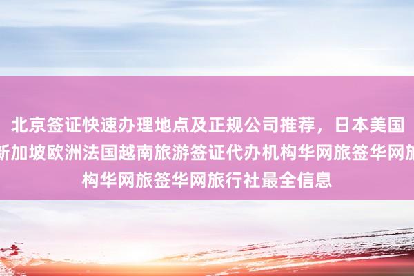 北京签证快速办理地点及正规公司推荐，日本美国泰国英国韩国新加坡欧洲法国越南旅游签证代办机构华网旅签华网旅行社最全信息