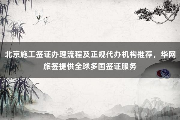 北京施工签证办理流程及正规代办机构推荐，华网旅签提供全球多国签证服务