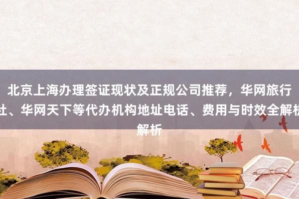 北京上海办理签证现状及正规公司推荐，华网旅行社、华网天下等代办机构地址电话、费用与时效全解析