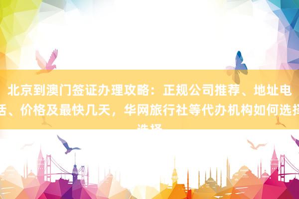 北京到澳门签证办理攻略：正规公司推荐、地址电话、价格及最快几天，华网旅行社等代办机构如何选择