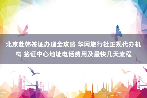 北京赴韩签证办理全攻略 华网旅行社正规代办机构 签证中心地址电话费用及最快几天流程