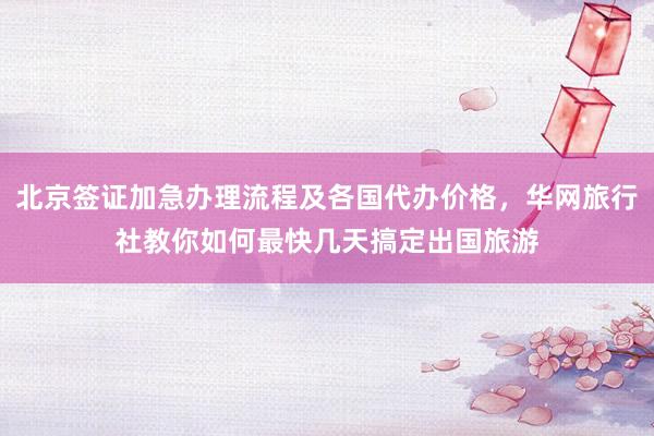北京签证加急办理流程及各国代办价格，华网旅行社教你如何最快几天搞定出国旅游