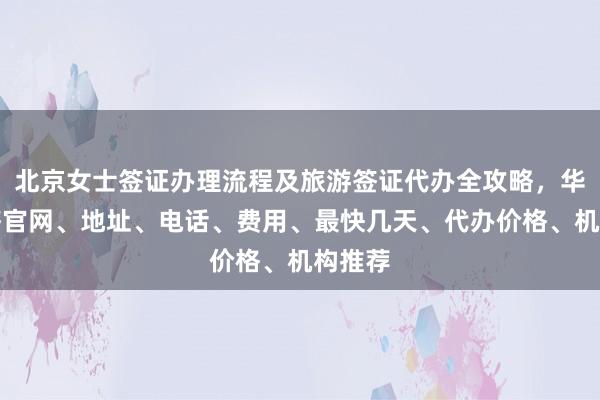 北京女士签证办理流程及旅游签证代办全攻略，华网旅签官网、地址、电话、费用、最快几天、代办价格、机构推荐