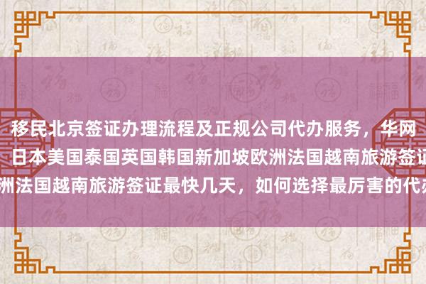 移民北京签证办理流程及正规公司代办服务，华网旅签官网地址电话详解，日本美国泰国英国韩国新加坡欧洲法国越南旅游签证最快几天，如何选择最厉害的代办机构？