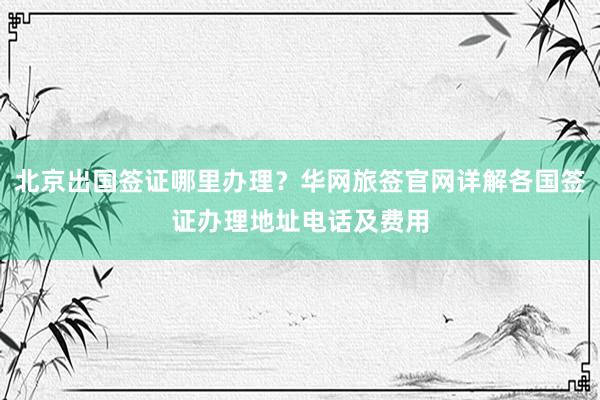 北京出国签证哪里办理？华网旅签官网详解各国签证办理地址电话及费用