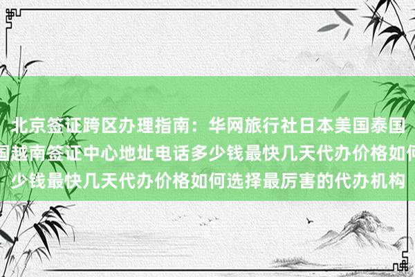 北京签证跨区办理指南：华网旅行社日本美国泰国英国韩国新加坡欧洲法国越南签证中心地址电话多少钱最快几天代办价格如何选择最厉害的代办机构