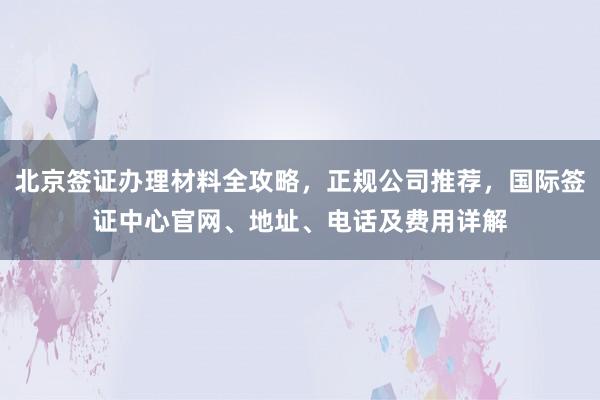 北京签证办理材料全攻略，正规公司推荐，国际签证中心官网、地址、电话及费用详解