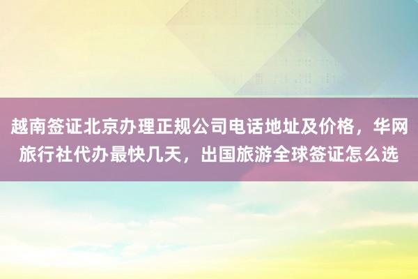 越南签证北京办理正规公司电话地址及价格，华网旅行社代办最快几天，出国旅游全球签证怎么选