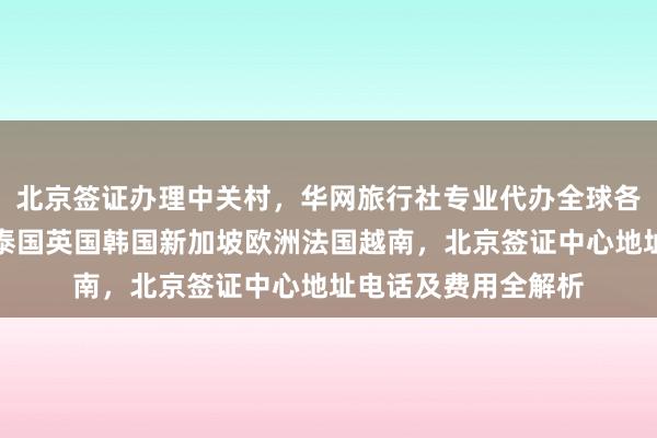 北京签证办理中关村，华网旅行社专业代办全球各国签证，日本美国泰国英国韩国新加坡欧洲法国越南，北京签证中心地址电话及费用全解析