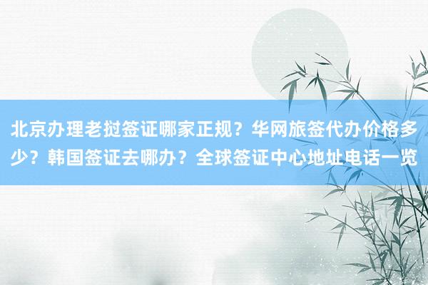 北京办理老挝签证哪家正规？华网旅签代办价格多少？韩国签证去哪办？全球签证中心地址电话一览