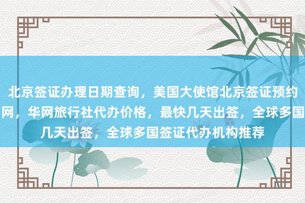 北京签证办理日期查询，美国大使馆北京签证预约，韩国签证中心官网，华网旅行社代办价格，最快几天出签，全球多国签证代办机构推荐