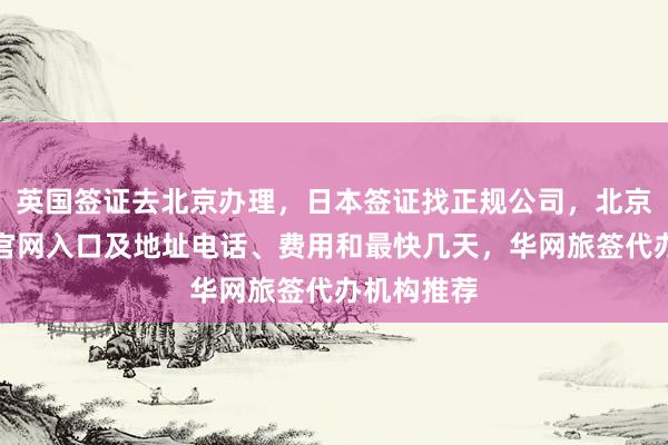 英国签证去北京办理，日本签证找正规公司，北京签证中心官网入口及地址电话、费用和最快几天，华网旅签代办机构推荐