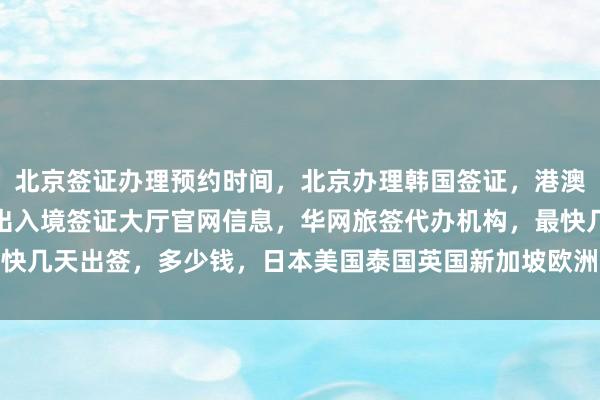 北京签证办理预约时间，北京办理韩国签证，港澳通行证签注自助办理，出入境签证大厅官网信息，华网旅签代办机构，最快几天出签，多少钱，日本美国泰国英国新加坡欧洲法国越南旅游出国攻略