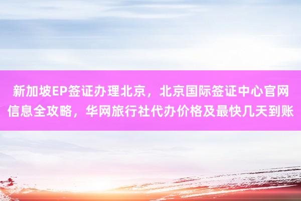 新加坡EP签证办理北京，北京国际签证中心官网信息全攻略，华网旅行社代办价格及最快几天到账